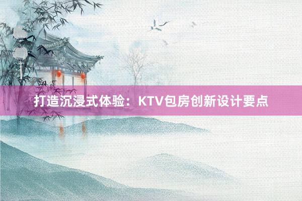 打造沉浸式体验：KTV包房创新设计要点